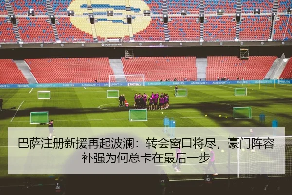 巴萨注册新援再起波澜：转会窗口将尽，豪门阵容补强为何总卡在最后一步